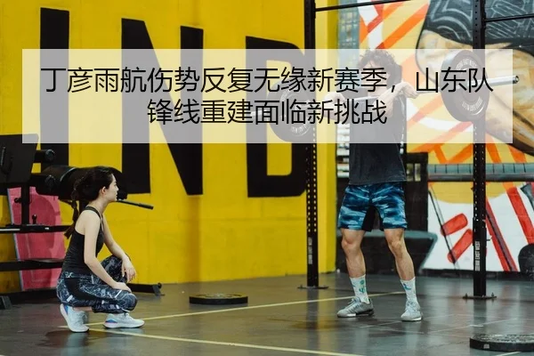 丁彦雨航伤势反复无缘新赛季，山东队锋线重建面临新挑战