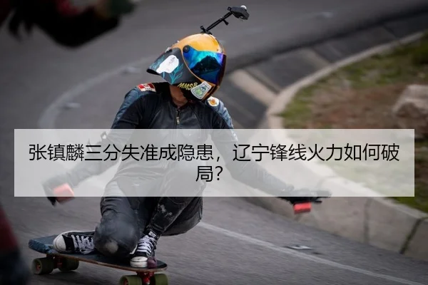 张镇麟三分失准成隐患，辽宁锋线火力如何破局？
